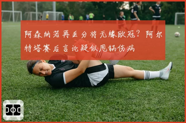阿森纳若再丢分将无缘欧冠？阿尔特塔赛后言论疑似甩锅伤病