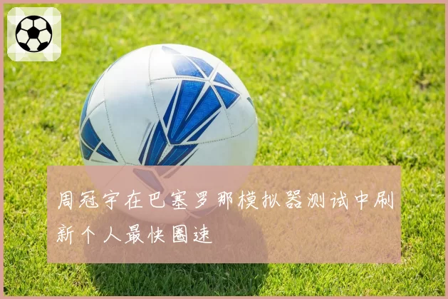 周冠宇在巴塞罗那模拟器测试中刷新个人最快圈速