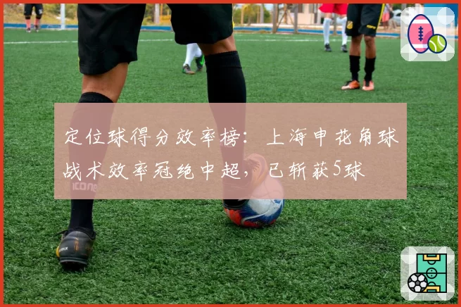 定位球得分效率榜：上海申花角球战术效率冠绝中超，已斩获5球