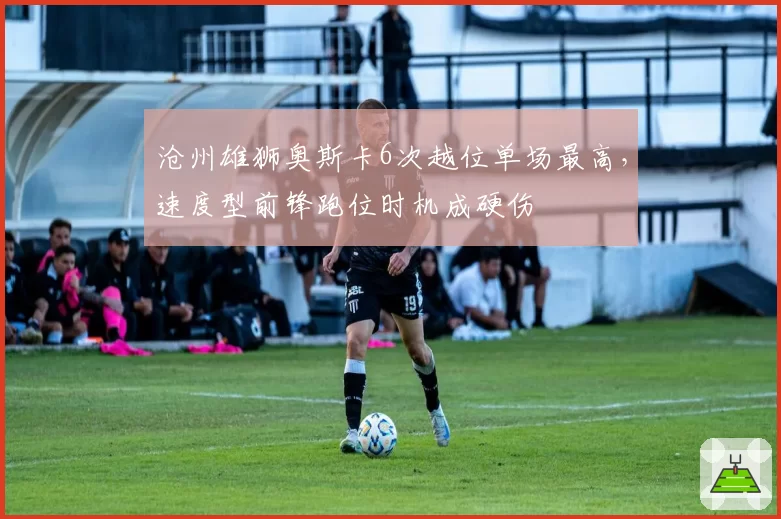 沧州雄狮奥斯卡6次越位单场最高，速度型前锋跑位时机成硬伤
