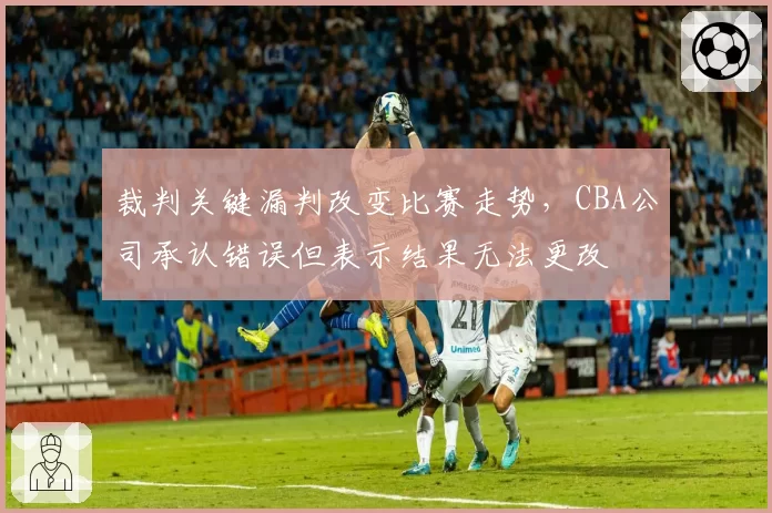 裁判关键漏判改变比赛走势，CBA公司承认错误但表示结果无法更改