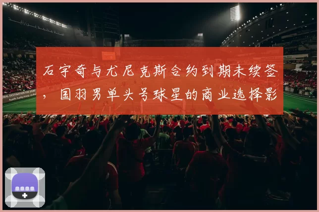 石宇奇与尤尼克斯合约到期未续签，国羽男单头号球星的商业选择影响几何？
