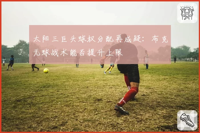 太阳三巨头球权分配再成疑：布克无球战术能否提升上限