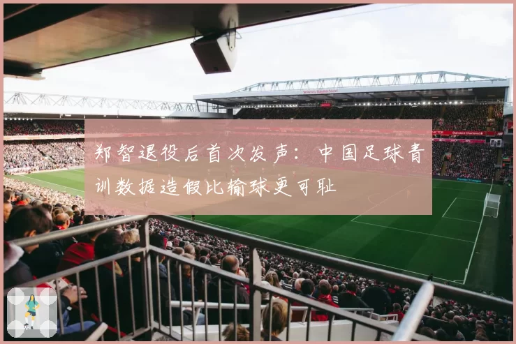 郑智退役后首次发声：中国足球青训数据造假比输球更可耻