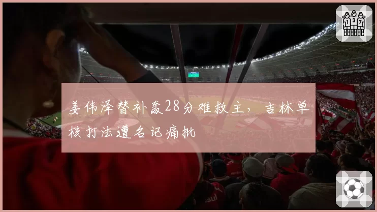 姜伟泽替补轰28分难救主，吉林单核打法遭名记痛批