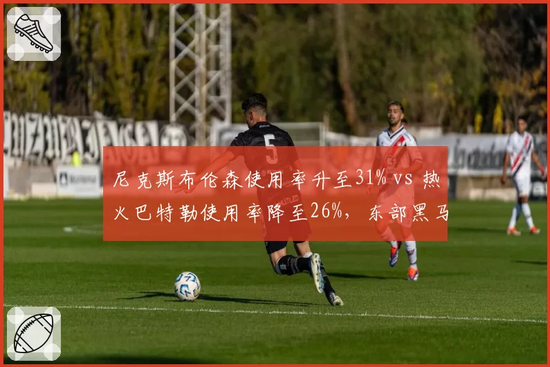 尼克斯布伦森使用率升至31% vs 热火巴特勒使用率降至26%，东部黑马核心负荷对比