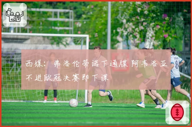 西媒：弗洛伦蒂诺下通牒 阿韦洛亚不进欧冠决赛即下课