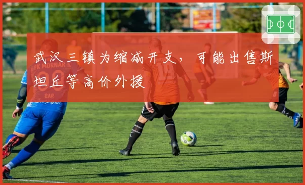 武汉三镇为缩减开支，可能出售斯坦丘等高价外援