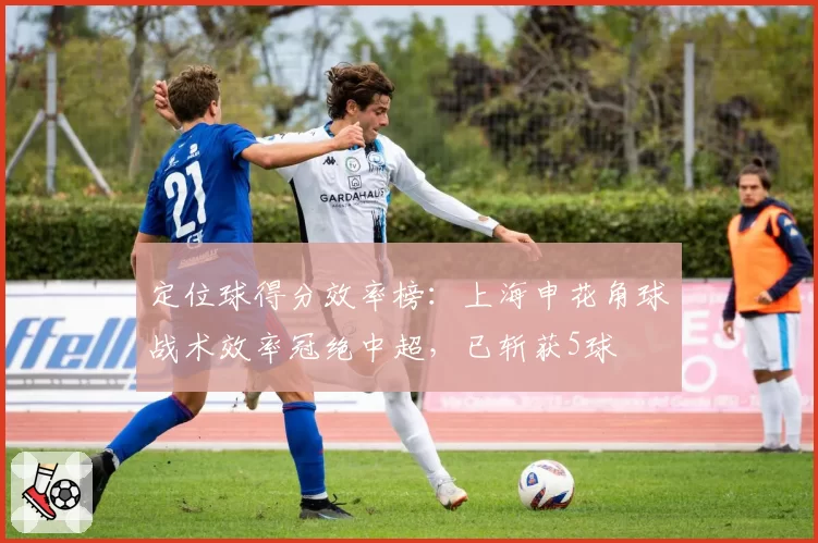 定位球得分效率榜：上海申花角球战术效率冠绝中超，已斩获5球