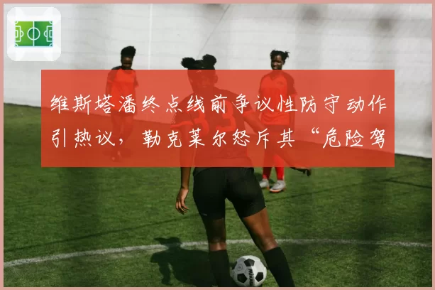 维斯塔潘终点线前争议性防守动作引热议，勒克莱尔怒斥其“危险驾驶”