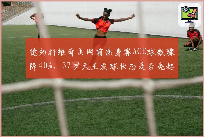 德约科维奇美网前热身赛ACE球数骤降40%，37岁天王发球状态是否亮起红灯？