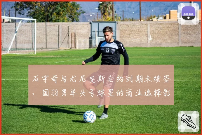 石宇奇与尤尼克斯合约到期未续签，国羽男单头号球星的商业选择影响几何？