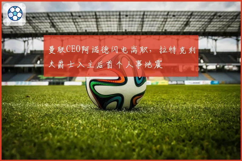 曼联CEO阿诺德闪电离职，拉特克利夫爵士入主后首个人事地震
