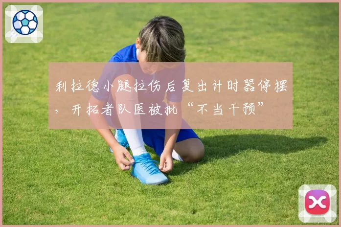 利拉德小腿拉伤后复出计时器停摆，开拓者队医被批“不当干预”