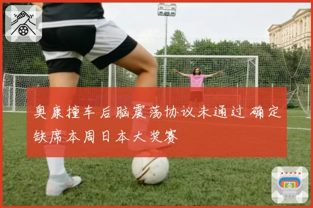 奥康撞车后脑震荡协议未通过 确定缺席本周日本大奖赛