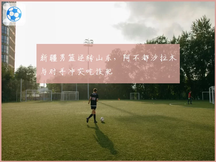 新疆男篮逆转山东,阿不都沙拉木与对手冲突吃技犯