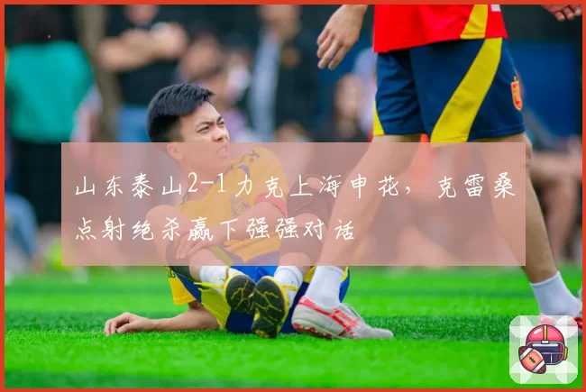 山东泰山2-1力克上海申花，克雷桑点射绝杀赢下强强对话