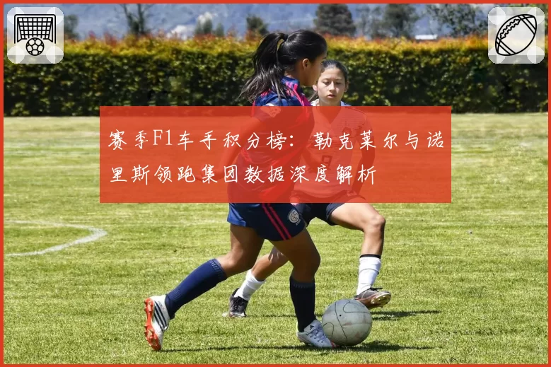 赛季F1车手积分榜：勒克莱尔与诺里斯领跑集团数据深度解析