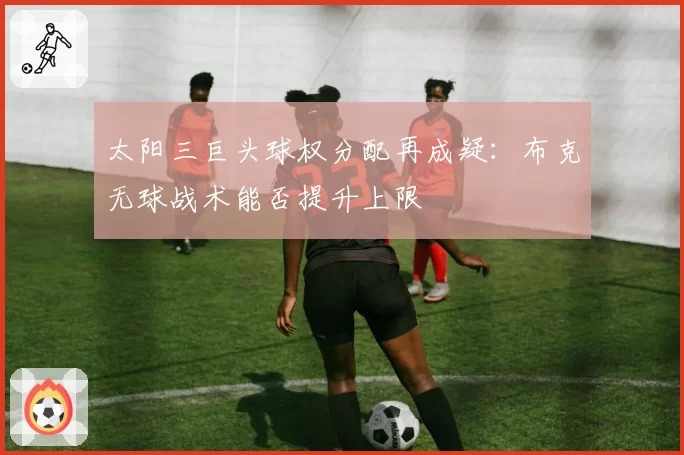 太阳三巨头球权分配再成疑：布克无球战术能否提升上限