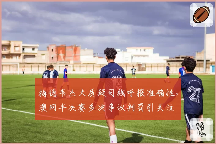 梅德韦杰夫质疑司线呼报准确性，澳网半决赛多次争议判罚引关注