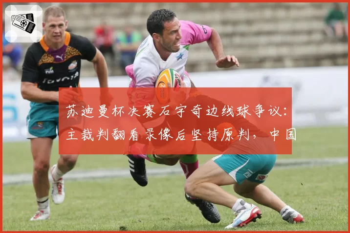 苏迪曼杯决赛石宇奇边线球争议：主裁判翻看录像后坚持原判，中国队正式申诉