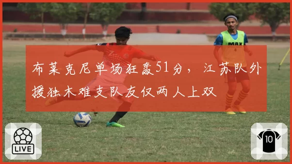 布莱克尼单场狂轰51分，江苏队外援独木难支队友仅两人上双