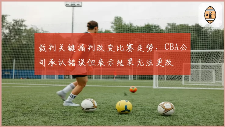 裁判关键漏判改变比赛走势，CBA公司承认错误但表示结果无法更改