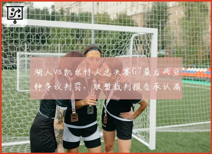 湖人vs凯尔特人总决赛G7最后两分钟争议判罚,联盟裁判报告承认漏判三处