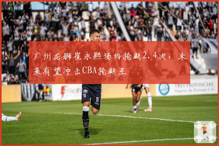 广州龙狮崔永熙场均抢断2.4次,未来有望冲击CBA抢断王