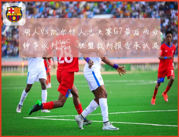 湖人vs凯尔特人总决赛G7最后两分钟争议判罚,联盟裁判报告承认漏判三处