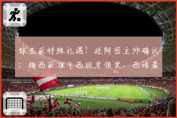 球王获特殊礼遇!迈阿密主帅确认:梅西获准飞西班牙领奖,西语最高荣誉在等他