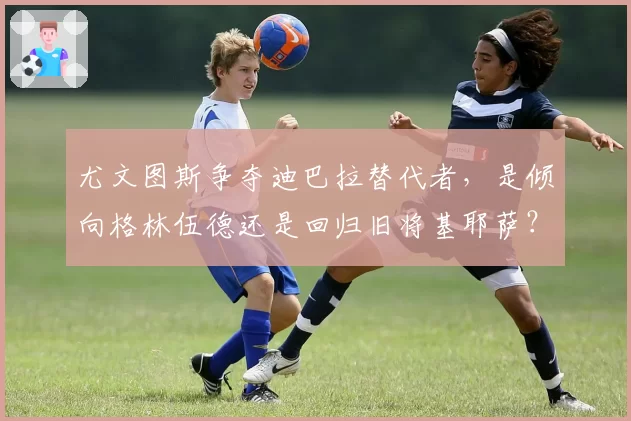 尤文图斯争夺迪巴拉替代者，是倾向格林伍德还是回归旧将基耶萨？