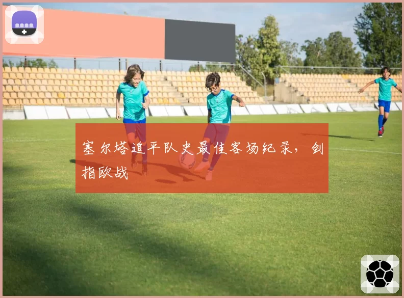 塞尔塔追平队史最佳客场纪录，剑指欧战