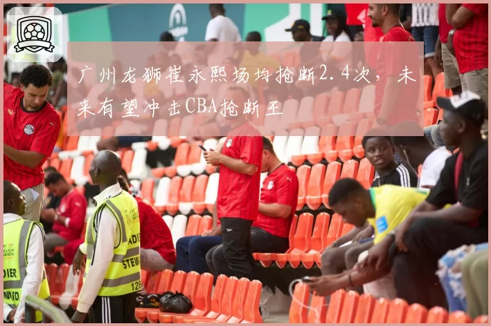 广州龙狮崔永熙场均抢断2.4次,未来有望冲击CBA抢断王