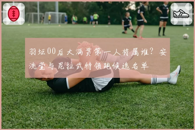 羽坛00后大满贯第一人将属谁？安洗莹与昆拉武特领跑候选名单