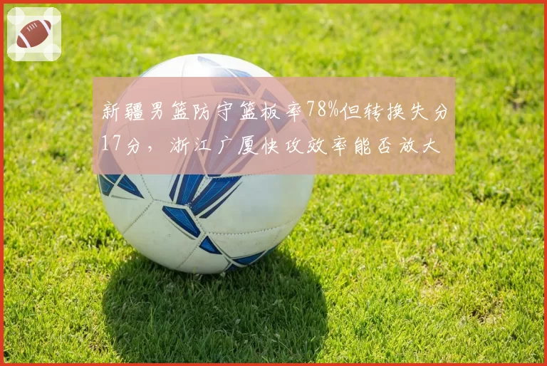 新疆男篮防守篮板率78%但转换失分17分，浙江广厦快攻效率能否放大漏洞？