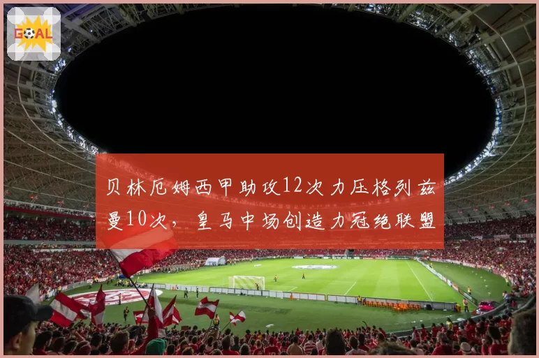 贝林厄姆西甲助攻12次力压格列兹曼10次,皇马中场创造力冠绝联盟