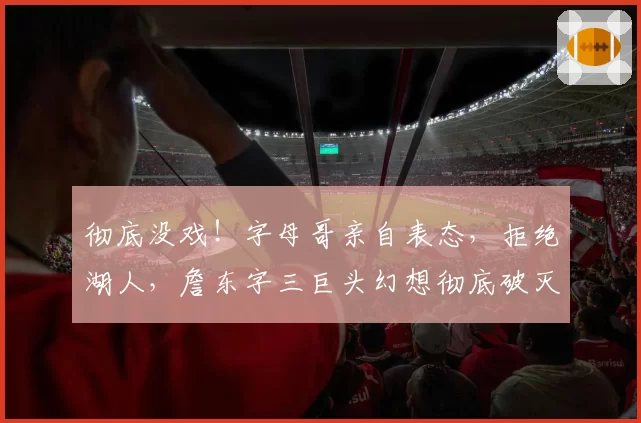 彻底没戏！字母哥亲自表态，拒绝湖人，詹东字三巨头幻想彻底破灭
