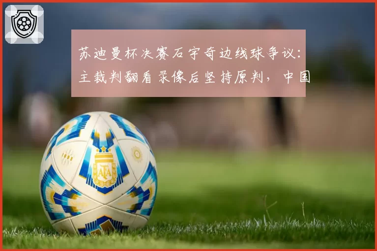 苏迪曼杯决赛石宇奇边线球争议：主裁判翻看录像后坚持原判，中国队正式申诉