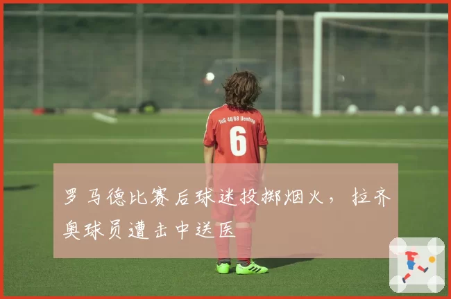 罗马德比赛后球迷投掷烟火，拉齐奥球员遭击中送医