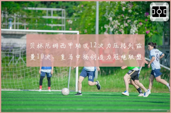 贝林厄姆西甲助攻12次力压格列兹曼10次,皇马中场创造力冠绝联盟