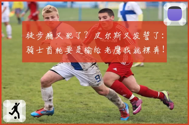 徒步瘾又犯了？皮尔斯又发誓了：骑士首轮要是输给老鹰我就裸奔！