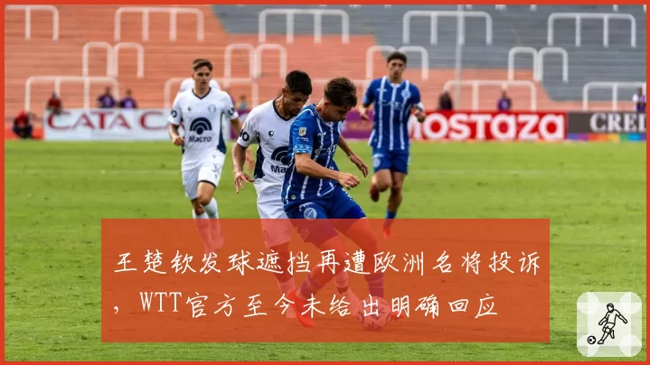 王楚钦发球遮挡再遭欧洲名将投诉，WTT官方至今未给出明确回应