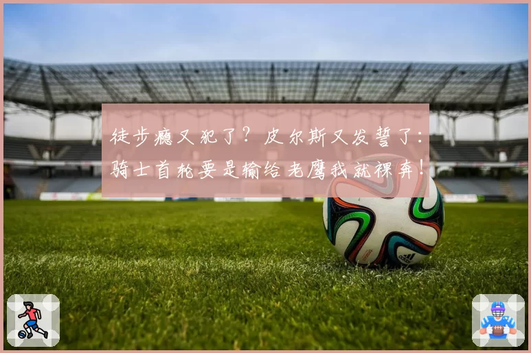 徒步瘾又犯了？皮尔斯又发誓了：骑士首轮要是输给老鹰我就裸奔！
