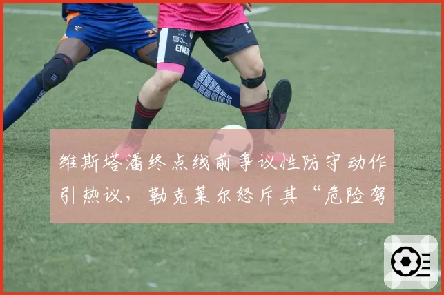 维斯塔潘终点线前争议性防守动作引热议，勒克莱尔怒斥其“危险驾驶”