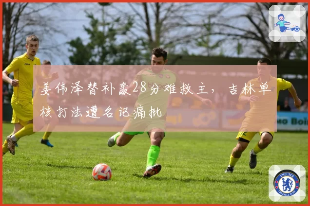 姜伟泽替补轰28分难救主，吉林单核打法遭名记痛批