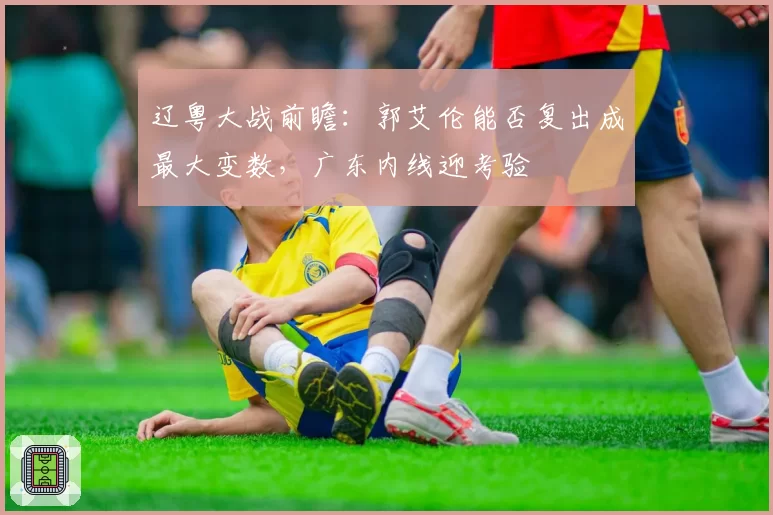 辽粤大战前瞻：郭艾伦能否复出成最大变数，广东内线迎考验