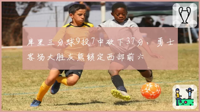 库里三分球9投7中砍下37分，勇士客场大胜灰熊锁定西部前六