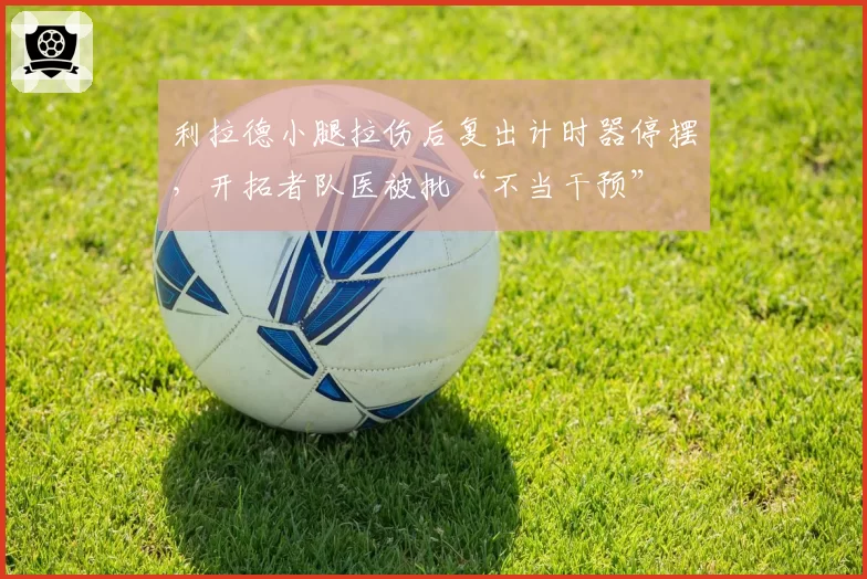 利拉德小腿拉伤后复出计时器停摆，开拓者队医被批“不当干预”