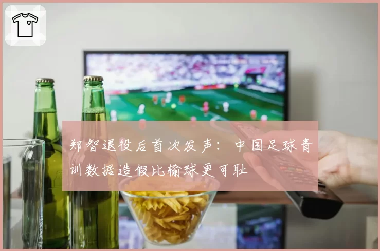 郑智退役后首次发声：中国足球青训数据造假比输球更可耻